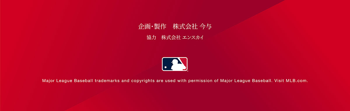 企画・制作 株式会社今与 協力会社エンスカイ Major League Baseball trademarks and copyrights are used with permission of Major League Baseball. Visit MLB.com.