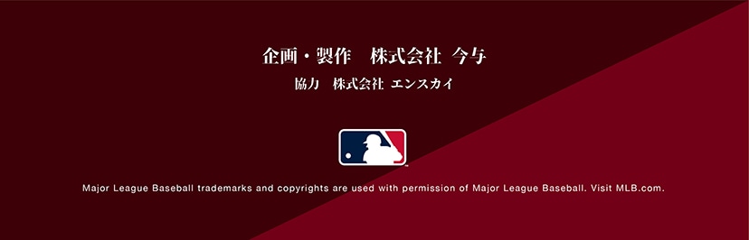 企画・制作 株式会社今与 協力会社エンスカイ Major League Baseball trademarks and copyrights are used with permission of Major League Baseball. Visit MLB.com.
